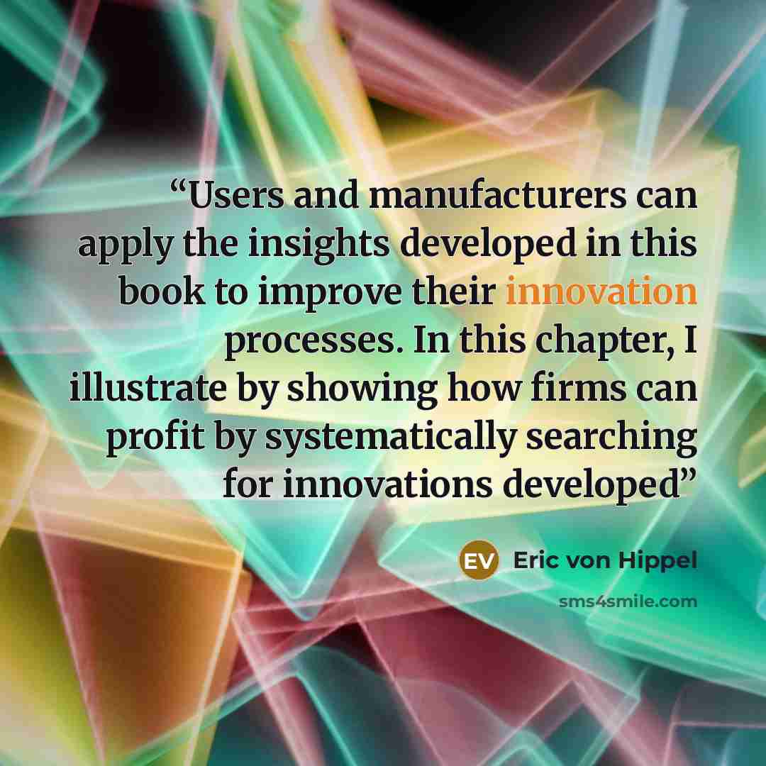 “Users and manufacturers can apply the insights developed in this book to improve their innovation processes. In this chapter, I illustrate by showing how firms can profit by systematically searching for innovations developed” quote by Eric von Hippel