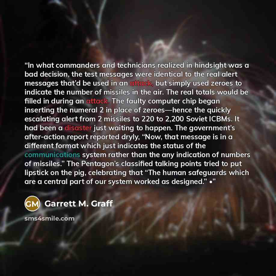 “In what commanders and technicians realized in hindsight was a bad decision, the test messages were identical to the real alert messages that’d be used in an attack, but simply used zeroes to indicate the number of missiles in the air. The real totals would be filled in during an attack. The…” quote by Garrett M. Graff