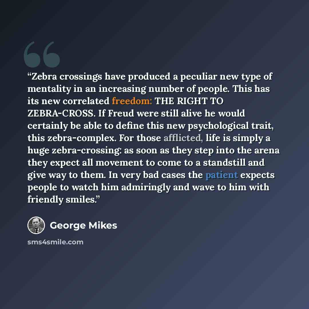 “Zebra crossings have produced a peculiar new type of mentality in an increasing number of people. This has its new correlated freedom: THE RIGHT TO ZEBRA-CROSS. If Freud were still alive he would certainly be able to define this new psychological trait, this zebra-complex. For those afflicted…” quote by George Mikes