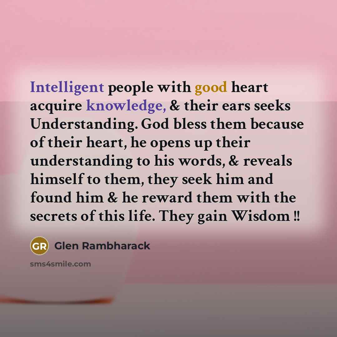 “Intelligent people with good heart acquire knowledge, & their ears seeks Understanding. God bless them because of their heart, he opens up their understanding to his words, & reveals himself to them, they seek him and found him & he reward them with the secrets of this life. They gain Wisdom !!” quote by Glen Rambharack