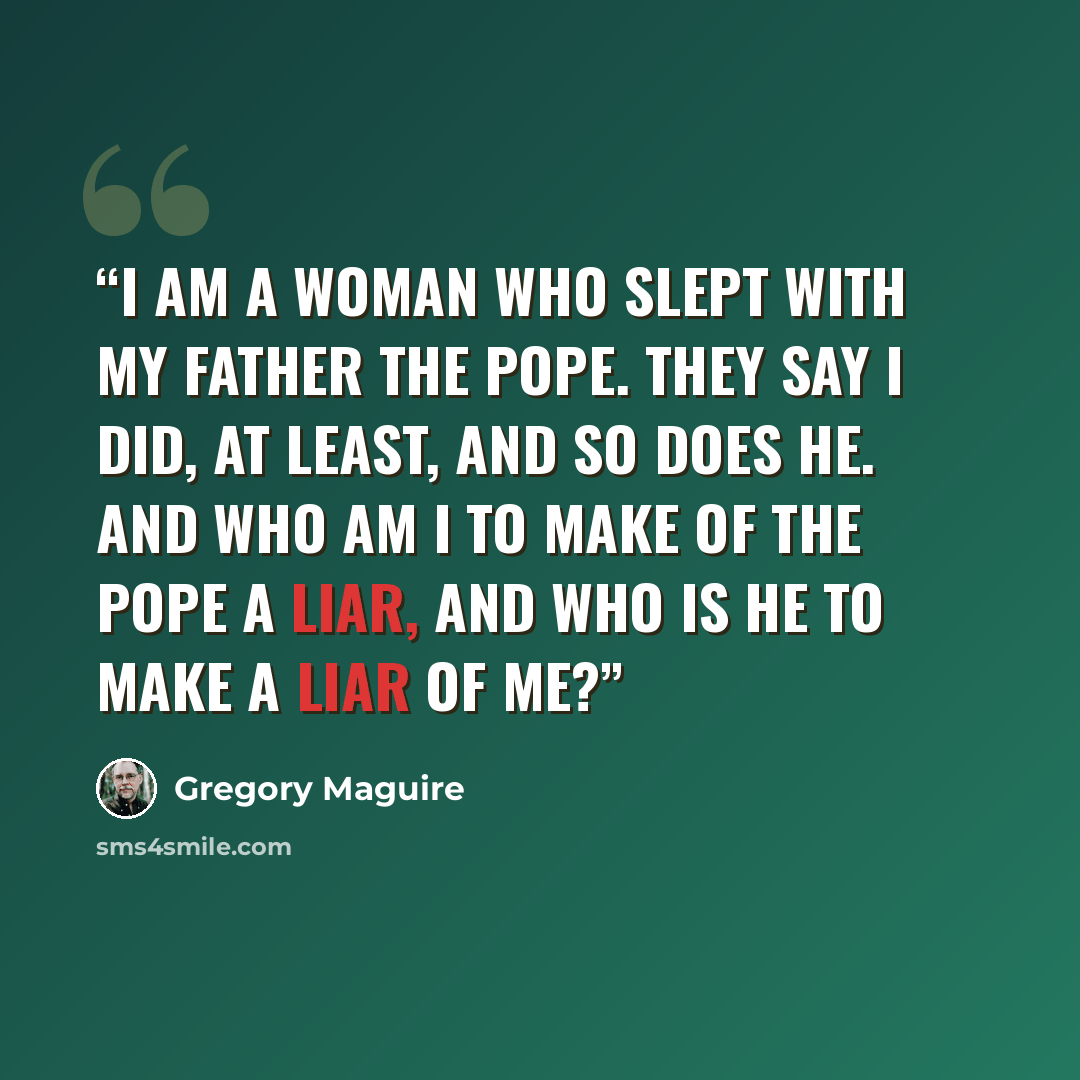 “I am a woman who slept with my father the Pope. They say I did, at least, and so does he. And who am I to make of the Pope a liar, And who is he to make a liar of me?” quote by Gregory Maguire