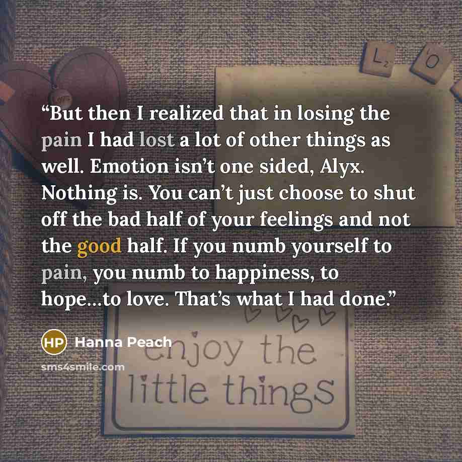 “But then I realized that in losing the pain I had lost a lot of other things as well. Emotion isn’t one sided, Alyx. Nothing is. You can’t just choose to shut off the bad half of your feelings and not the good half. If you numb yourself to pain, you numb to happiness, to hope…to love. That’s what…” quote by Hanna Peach