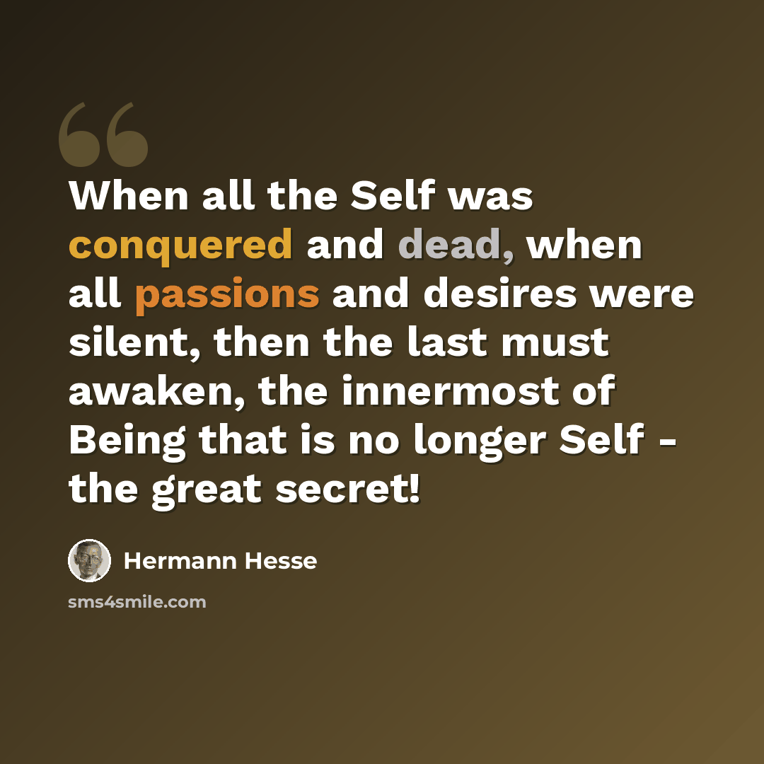“When all the Self was conquered and dead, when all passions and desires were silent, then the last must awaken, the innermost of Being that is no longer Self - the great secret!” quote by Hermann Hesse