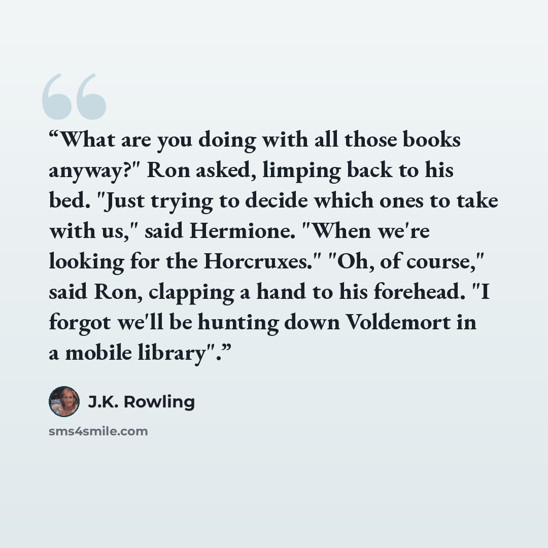 “What are you doing with all those books anyway?" Ron asked, limping back to his bed. "Just trying to decide which ones to take with us," said Hermione. "When we're looking for the Horcruxes." "Oh, of course," said Ron, clapping a hand to his forehead. "I forgot we'll be hunting down Voldemort in a…” quote by J.K. Rowling