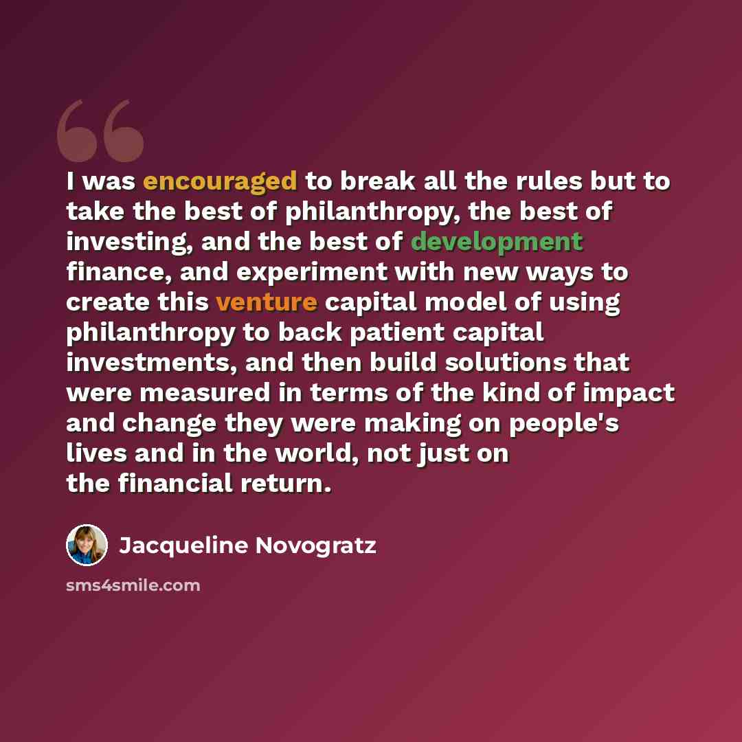 “I was encouraged to break all the rules but to take the best of philanthropy, the best of investing, and the best of development finance, and experiment with new ways to create this venture capital model of using philanthropy to back patient capital investments, and then build solutions that were…” quote by Jacqueline Novogratz