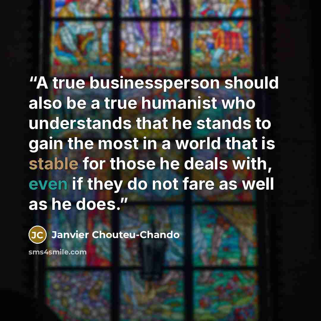 “A true businessperson should also be a true humanist who understands that he stands to gain the most in a world that is stable for those he deals with, even if they do not fare as well as he does.” quote by Janvier Chouteu-Chando
