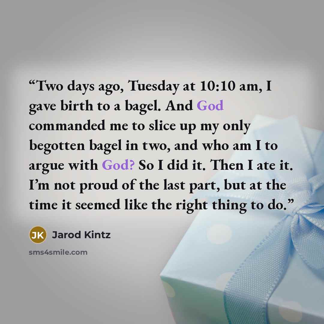 “Two days ago, Tuesday at 10:10 am, I gave birth to a bagel. And God commanded me to slice up my only begotten bagel in two, and who am I to argue with God? So I did it. Then I ate it. I’m not proud of the last part, but at the time it seemed like the right thing to do.” quote by Jarod Kintz