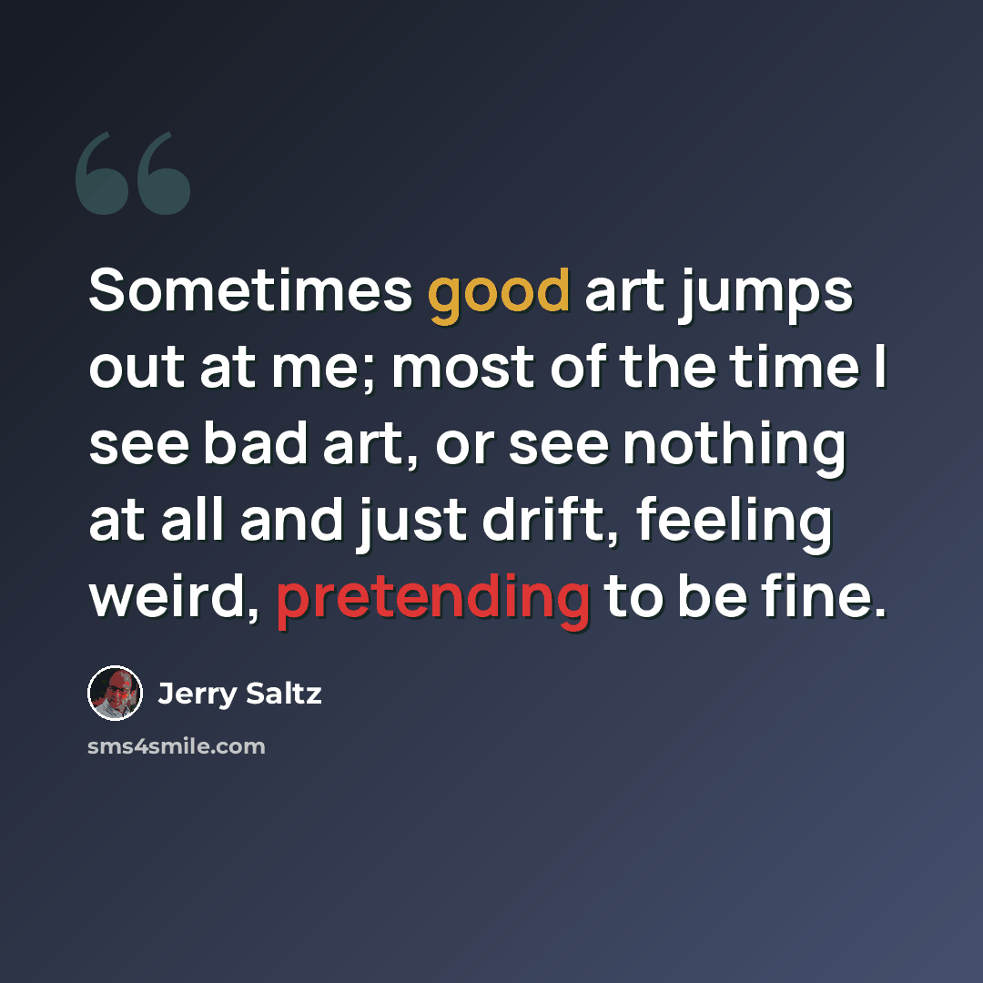 “Sometimes good art jumps out at me; most of the time I see bad art, or see nothing at all and just drift, feeling weird, pretending to be fine.” quote by Jerry Saltz
