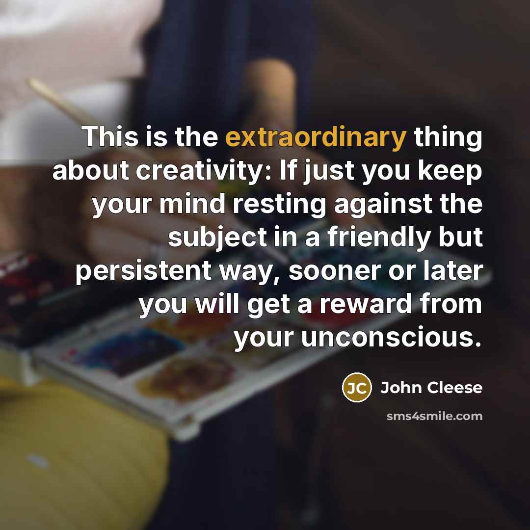 “This is the extraordinary thing about creativity: If just you keep your mind resting against the subject in a friendly but persistent way, sooner or later you will get a reward from your unconscious.” quote by John Cleese