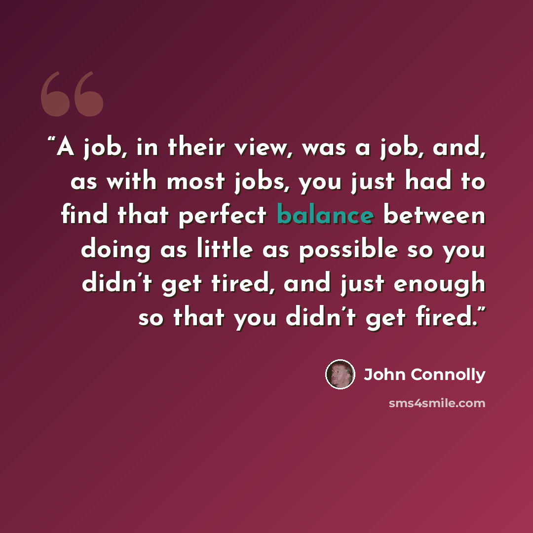 “A job, in their view, was a job, and, as with most jobs, you just had to find that perfect balance between doing as little as possible so you didn’t get tired, and just enough so that you didn’t get fired.” quote by John Connolly
