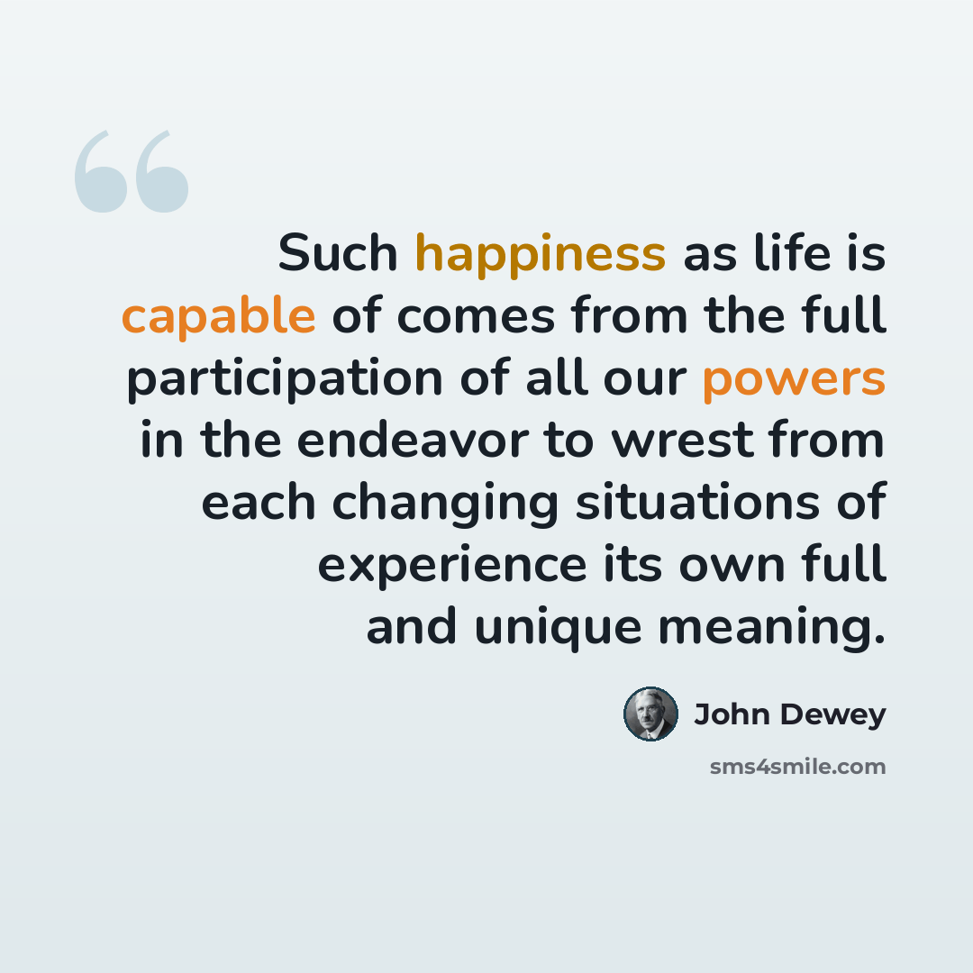 “Such happiness as life is capable of comes from the full participation of all our powers in the endeavor to wrest from each changing situations of experience its own full and unique meaning.” quote by John Dewey