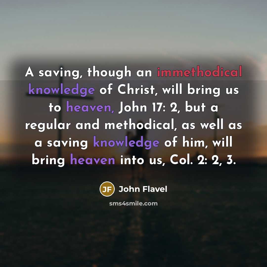 “A saving, though an immethodical knowledge of Christ, will bring us to heaven, John 17: 2, but a regular and methodical, as well as a saving knowledge of him, will bring heaven into us, Col. 2: 2, 3.” quote by John Flavel