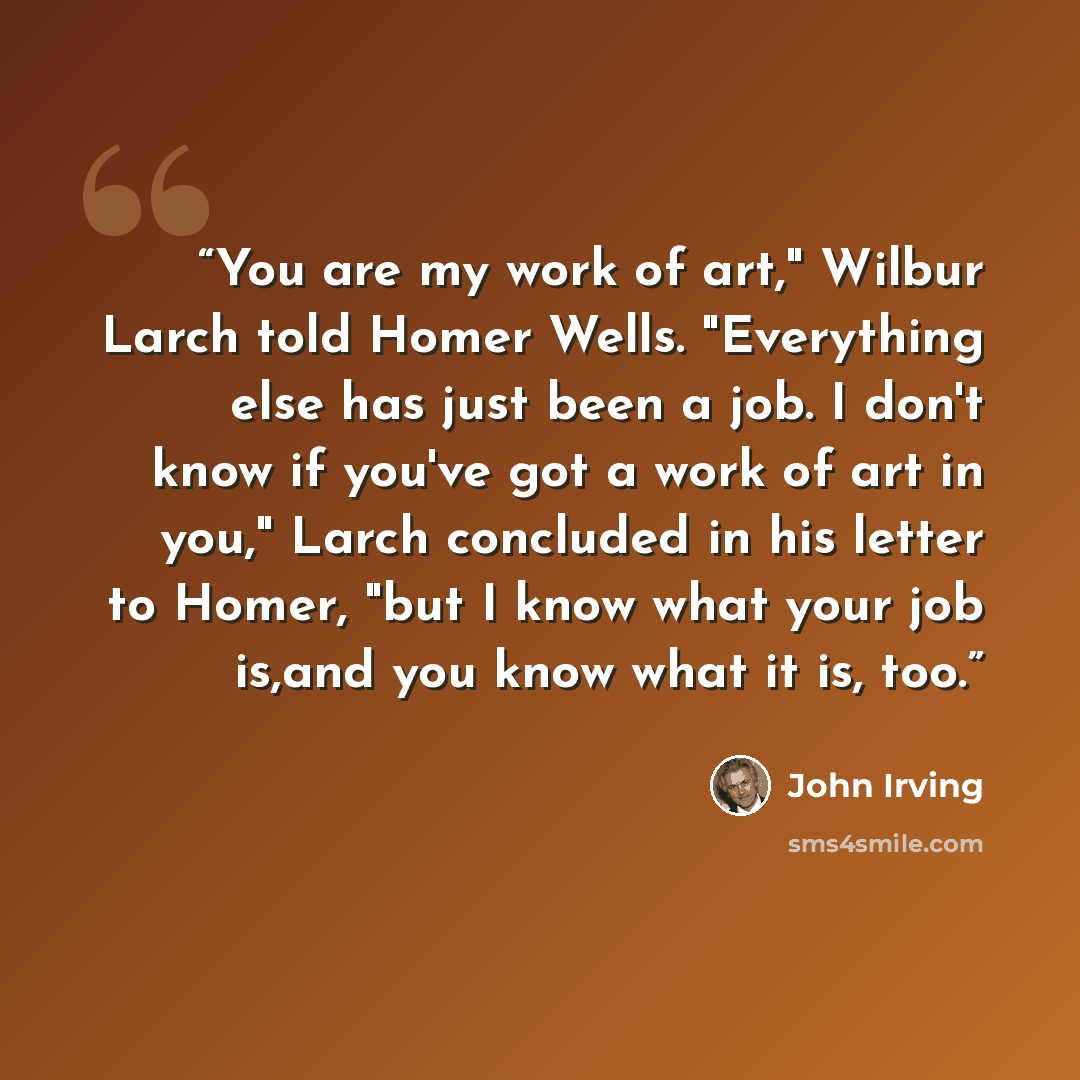 “You are my work of art," Wilbur Larch told Homer Wells. "Everything else has just been a job. I don't know if you've got a work of art in you," Larch concluded in his letter to Homer, "but I know what your job is,and you know what it is, too.” quote by John Irving