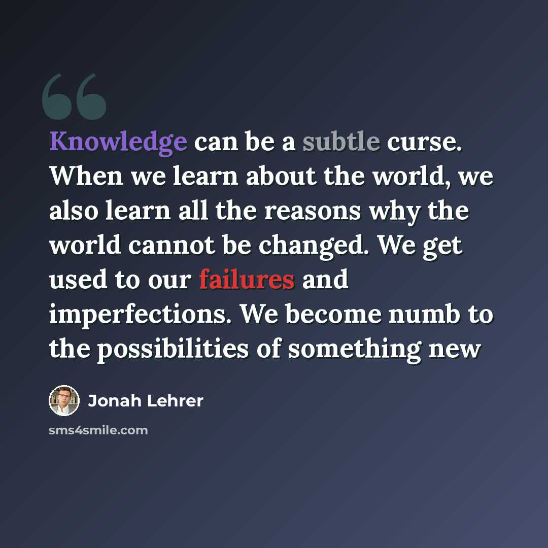 “Knowledge can be a subtle curse. When we learn about the world, we also learn all the reasons why the world cannot be changed. We get used to our failures and imperfections. We become numb to the possibilities of something new” quote by Jonah Lehrer