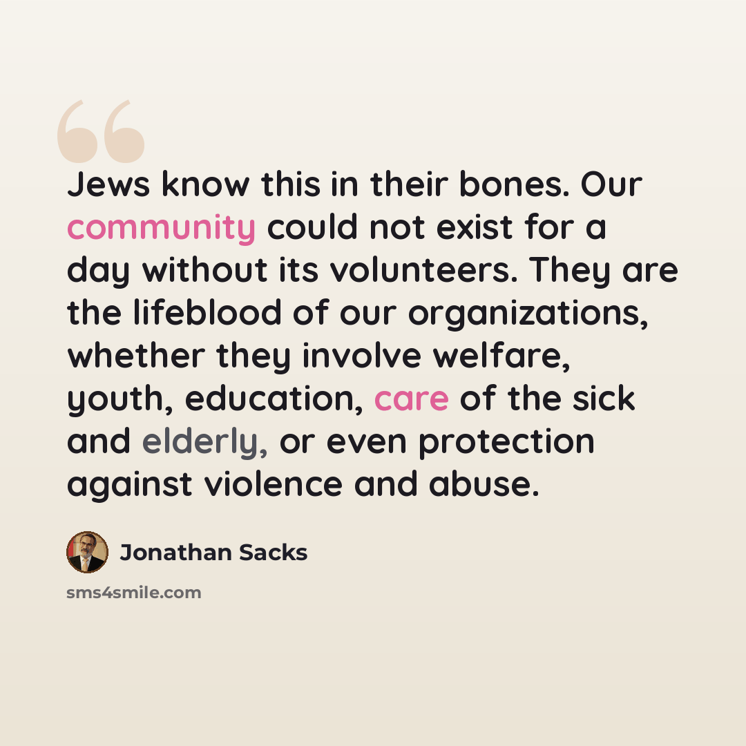 “Jews know this in their bones. Our community could not exist for a day without its volunteers. They are the lifeblood of our organizations, whether they involve welfare, youth, education, care of the sick and elderly, or even protection against violence and abuse.” quote by Jonathan Sacks