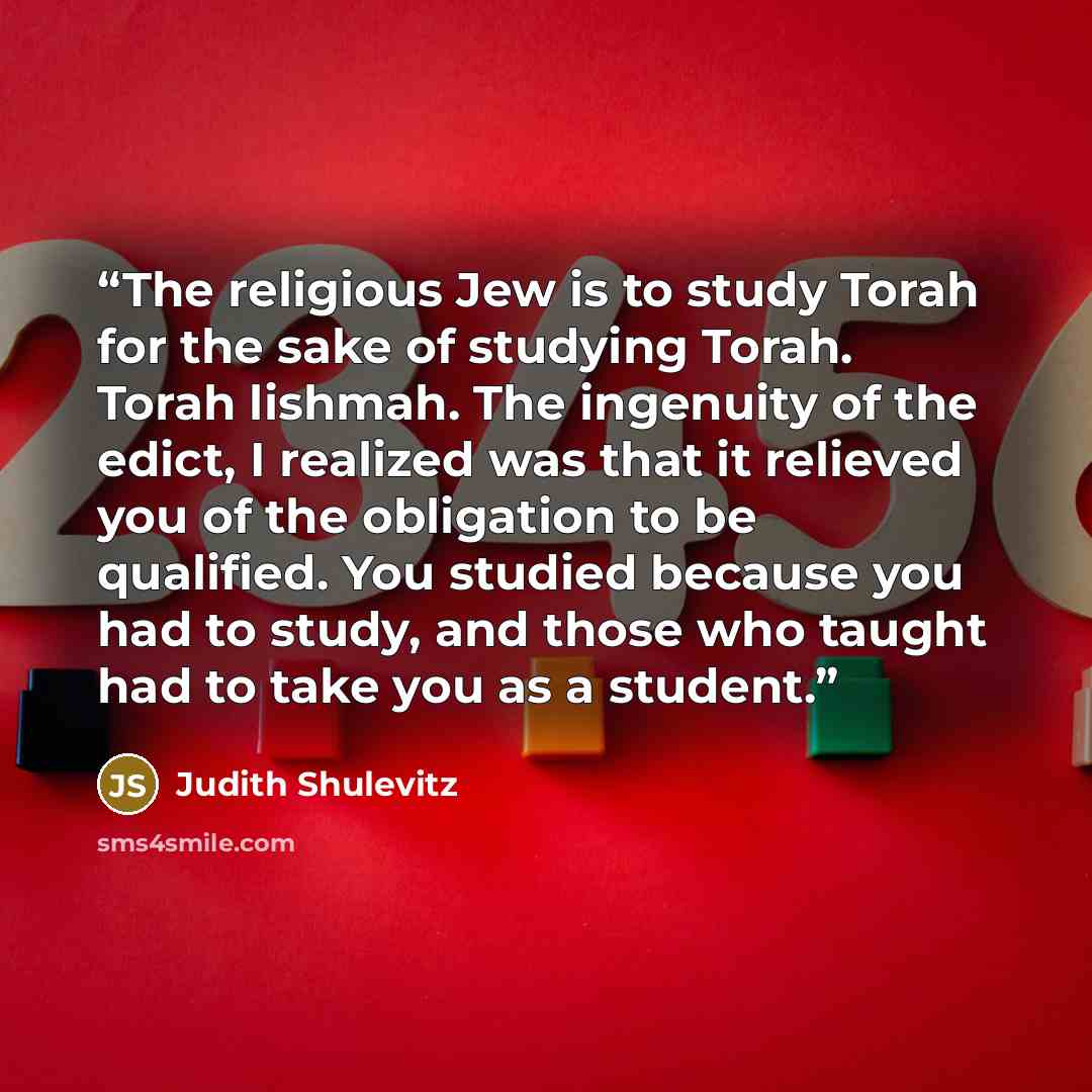 “The religious Jew is to study Torah for the sake of studying Torah. Torah lishmah. The ingenuity of the edict, I realized was that it relieved you of the obligation to be qualified. You studied because you had to study, and those who taught had to take you as a student.” quote by Judith Shulevitz