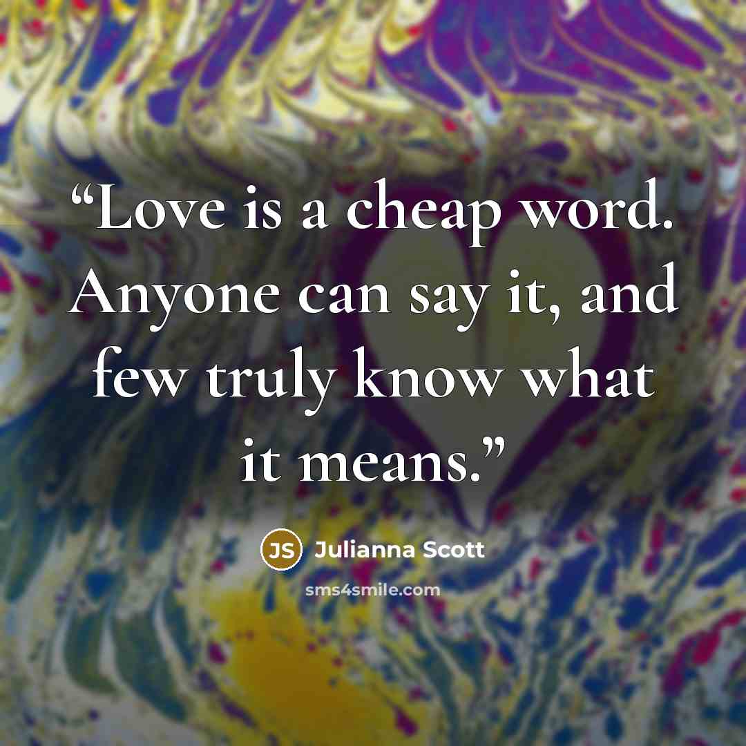“Love is a cheap word. Anyone can say it, and few truly know what it means.” quote by Julianna Scott