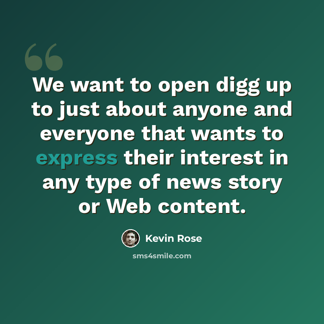 “We want to open digg up to just about anyone and everyone that wants to express their interest in any type of news story or Web content.” quote by Kevin Rose