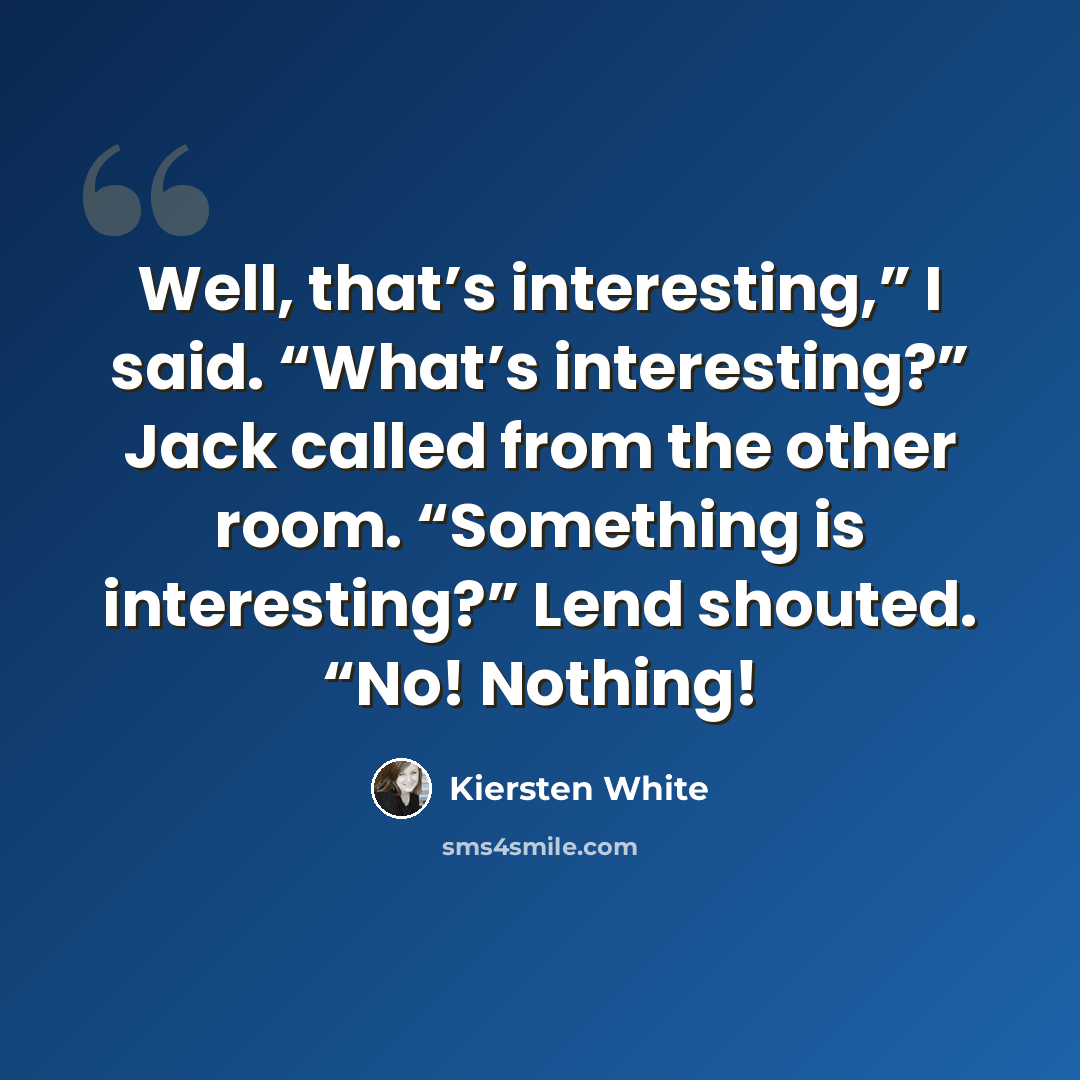 “Well, that’s interesting,” I said. “What’s interesting?” Jack called from the other room. “Something is interesting?” Lend shouted. “No! Nothing!” quote by Kiersten White