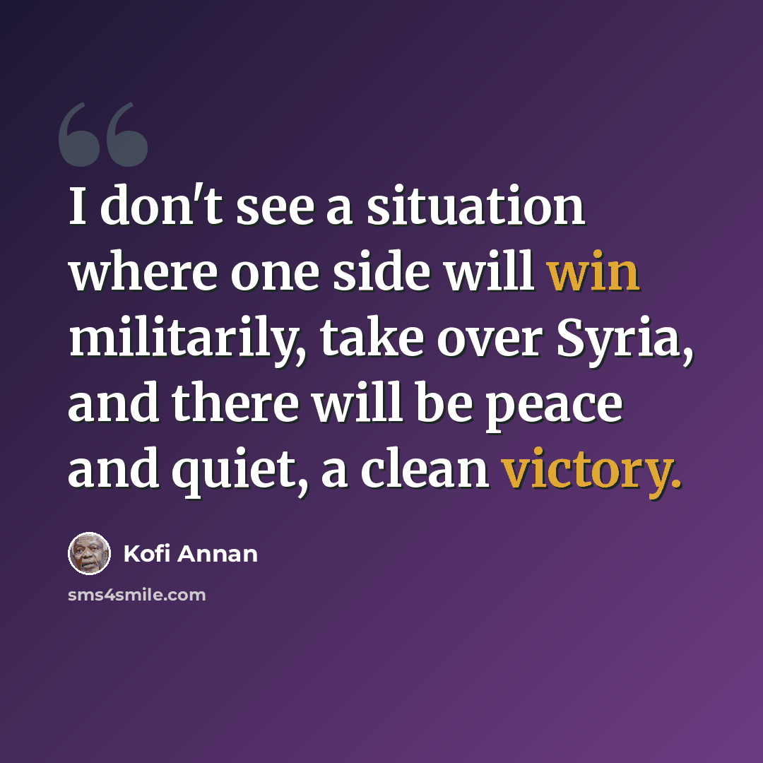 “I don't see a situation where one side will win militarily, take over Syria, and there will be peace and quiet, a clean victory.” quote by Kofi Annan