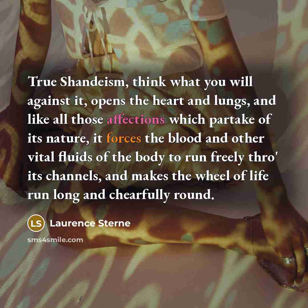 “True Shandeism, think what you will against it, opens the heart and lungs, and like all those affections which partake of its nature, it forces the blood and other vital fluids of the body to run freely thro' its channels, and makes the wheel of life run long and chearfully round.” quote by Laurence Sterne