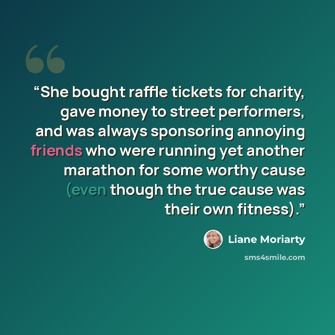 “She bought raffle tickets for charity, gave money to street performers, and was always sponsoring annoying friends who were running yet another marathon for some worthy cause (even though the true cause was their own fitness).” quote by Liane Moriarty