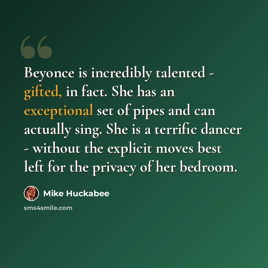 “Beyonce is incredibly talented - gifted, in fact. She has an exceptional set of pipes and can actually sing. She is a terrific dancer - without the explicit moves best left for the privacy of her bedroom.” quote by Mike Huckabee