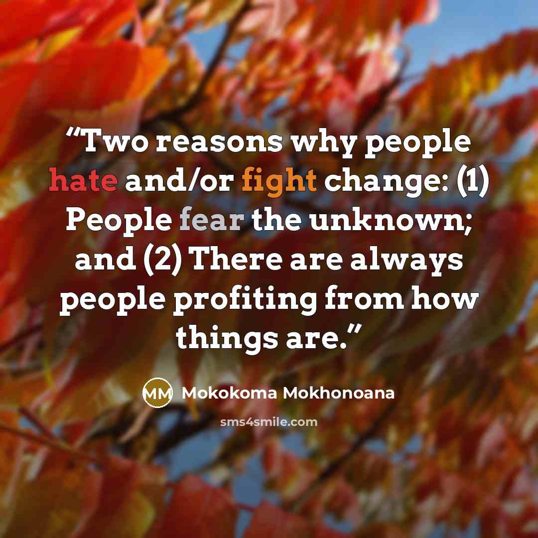 “Two reasons why people hate and/or fight change: (1) People fear the unknown; and (2) There are always people profiting from how things are.” quote by Mokokoma Mokhonoana
