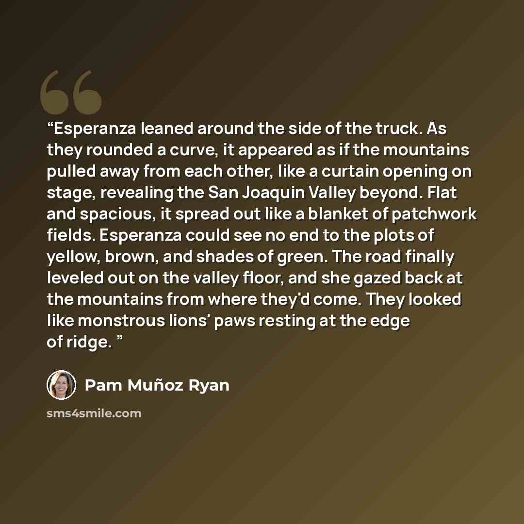 “Esperanza leaned around the side of the truck. As they rounded a curve, it appeared as if the mountains pulled away from each other, like a curtain opening on stage, revealing the San Joaquin Valley beyond. Flat and spacious, it spread out like a blanket of patchwork fields. Esperanza could see no…” quote by Pam Munoz Ryan