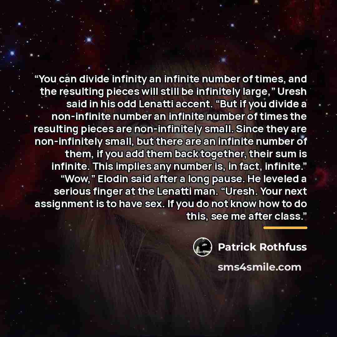 “You can divide infinity an infinite number of times, and the resulting pieces will still be infinitely large,” Uresh said in his odd Lenatti accent. “But if you divide a non-infinite number an infinite number of times the resulting pieces are non-infinitely small. Since they are non-infinitely…” quote by Patrick Rothfuss