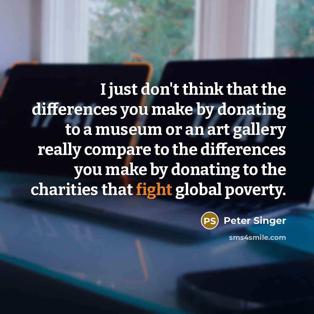 “I just don't think that the differences you make by donating to a museum or an art gallery really compare to the differences you make by donating to the charities that fight global poverty.” quote by Peter Singer