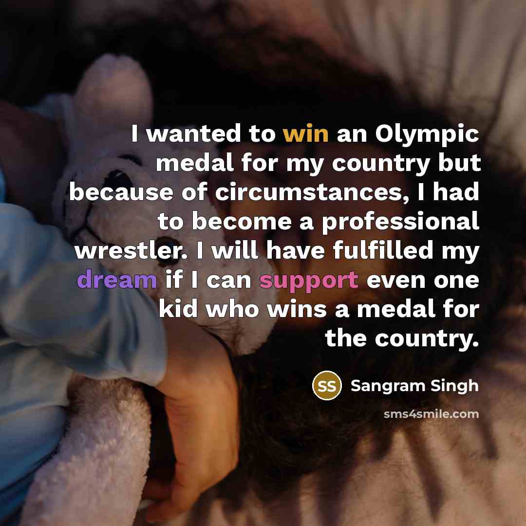 “I wanted to win an Olympic medal for my country but because of circumstances, I had to become a professional wrestler. I will have fulfilled my dream if I can support even one kid who wins a medal for the country.” quote by Sangram Singh