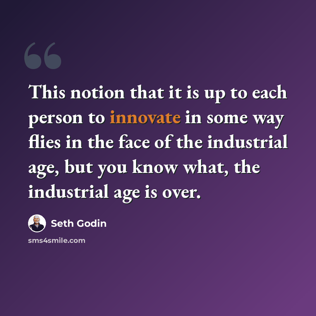 “This notion that it is up to each person to innovate in some way flies in the face of the industrial age, but you know what, the industrial age is over.” quote by Seth Godin