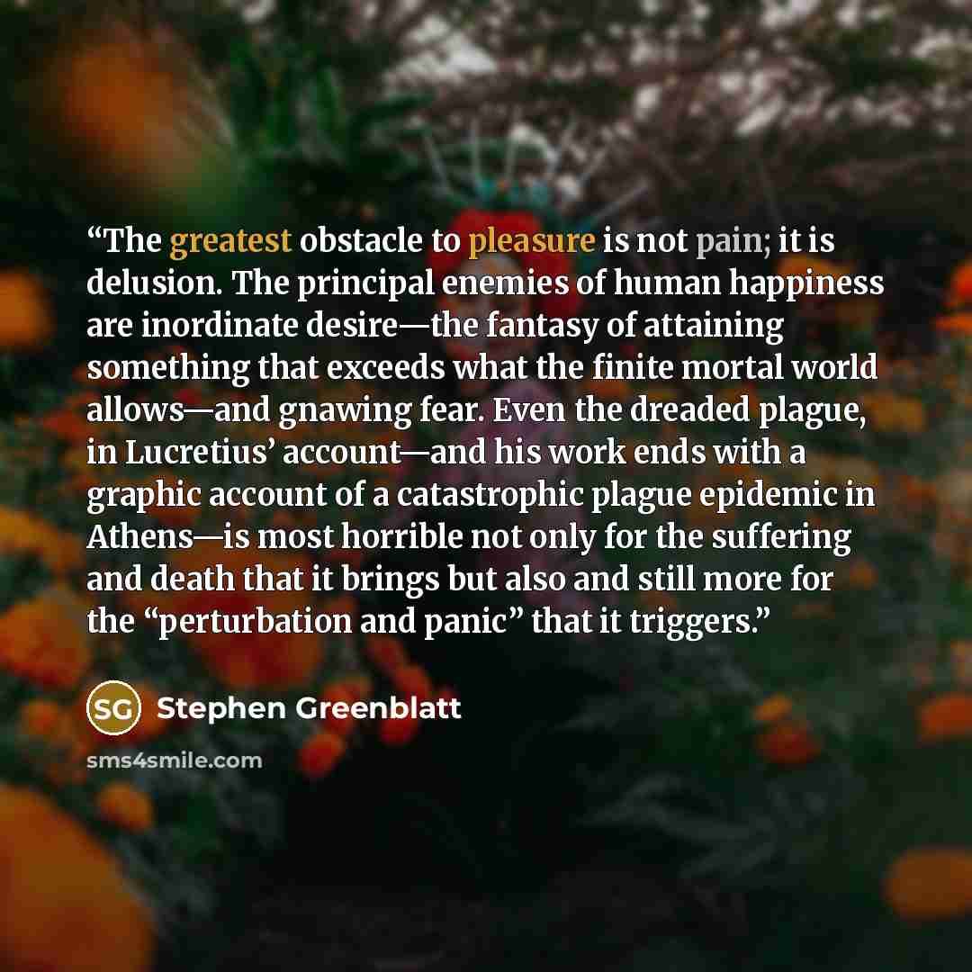 “The greatest obstacle to pleasure is not pain; it is delusion. The principal enemies of human happiness are inordinate desire—the fantasy of attaining something that exceeds what the finite mortal world allows—and gnawing fear. Even the dreaded plague, in Lucretius’ account—and his work ends with…” quote by Stephen Greenblatt