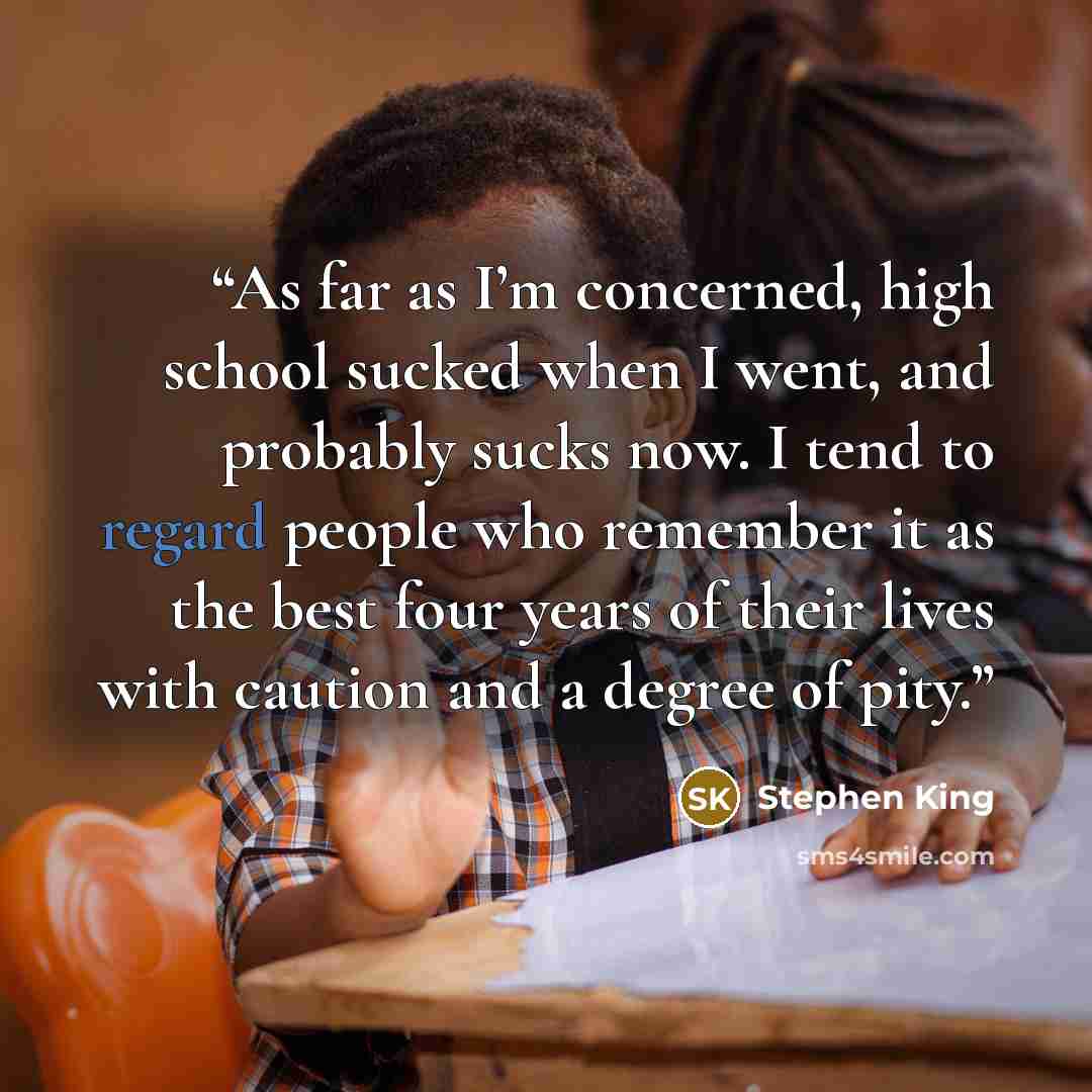 “As far as I’m concerned, high school sucked when I went, and probably sucks now. I tend to regard people who remember it as the best four years of their lives with caution and a degree of pity.” quote by Stephen King