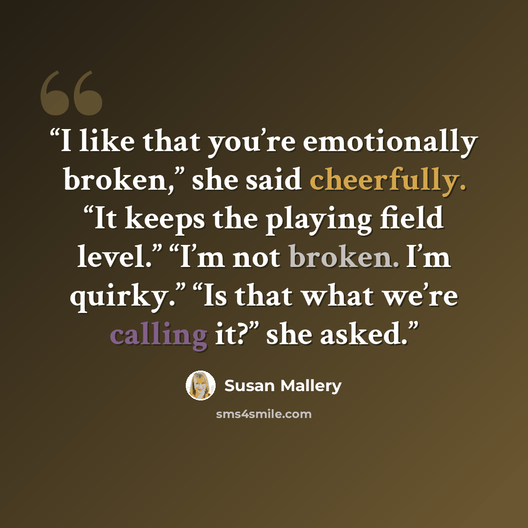 “I like that you’re emotionally broken,” she said cheerfully. “It keeps the playing field level.” “I’m not broken. I’m quirky.” “Is that what we’re calling it?” she asked.” quote by Susan Mallery