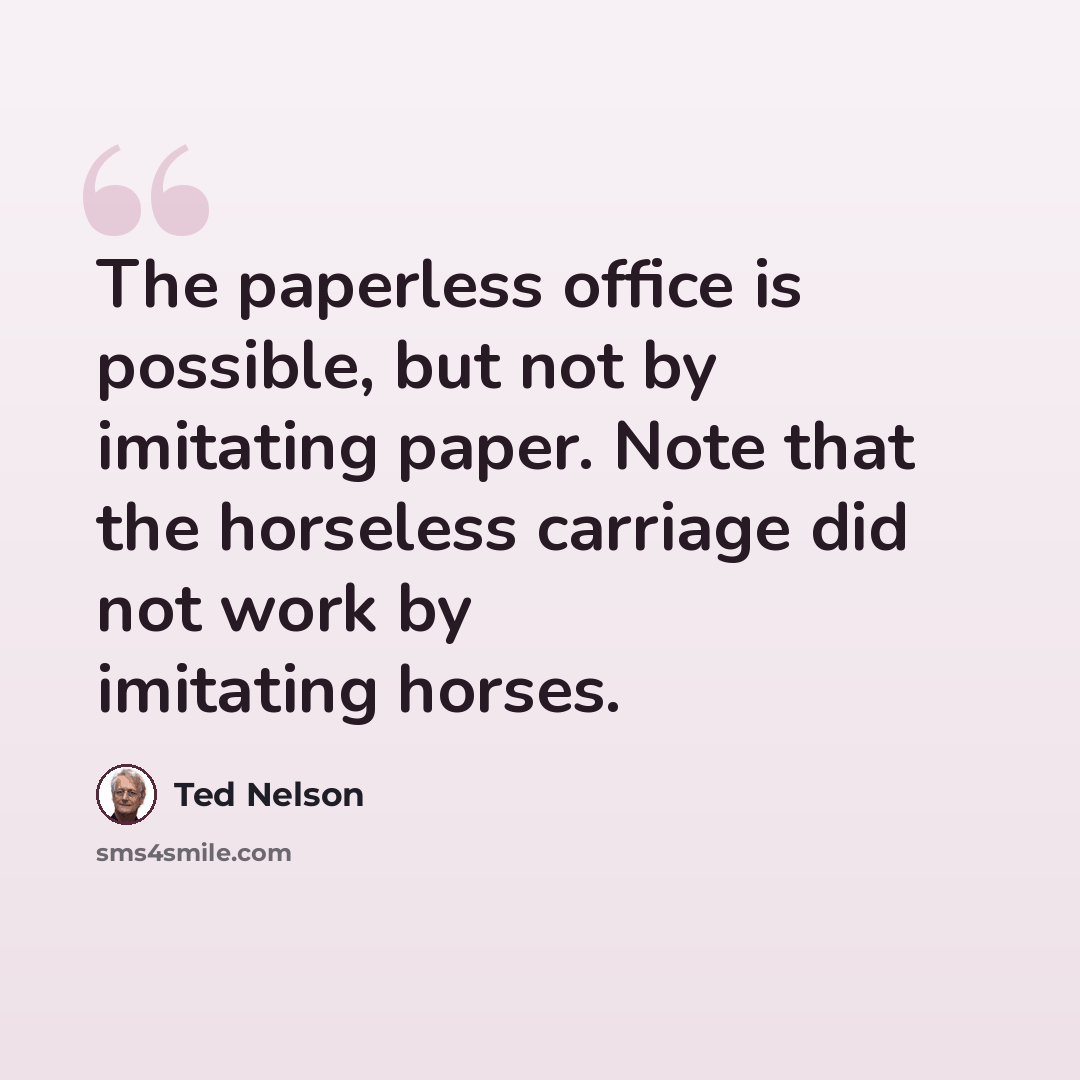 “The paperless office is possible, but not by imitating paper. Note that the horseless carriage did not work by imitating horses.” quote by Ted Nelson