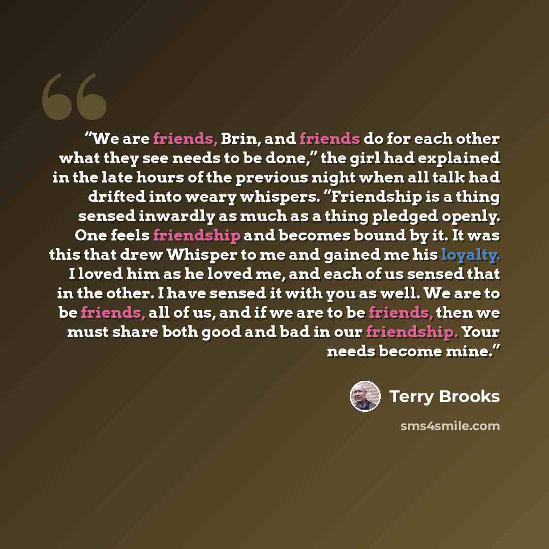 “We are friends, Brin, and friends do for each other what they see needs to be done,” the girl had explained in the late hours of the previous night when all talk had drifted into weary whispers. “Friendship is a thing sensed inwardly as much as a thing pledged openly. One feels friendship and…” quote by Terry Brooks