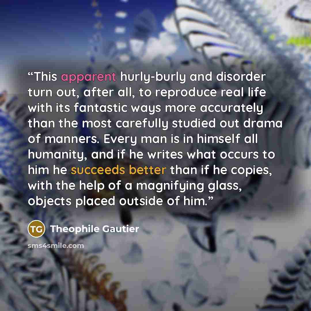 “This apparent hurly-burly and disorder turn out, after all, to reproduce real life with its fantastic ways more accurately than the most carefully studied out drama of manners. Every man is in himself all humanity, and if he writes what occurs to him he succeeds better than if he copies, with the…” quote by Théophile Gautier