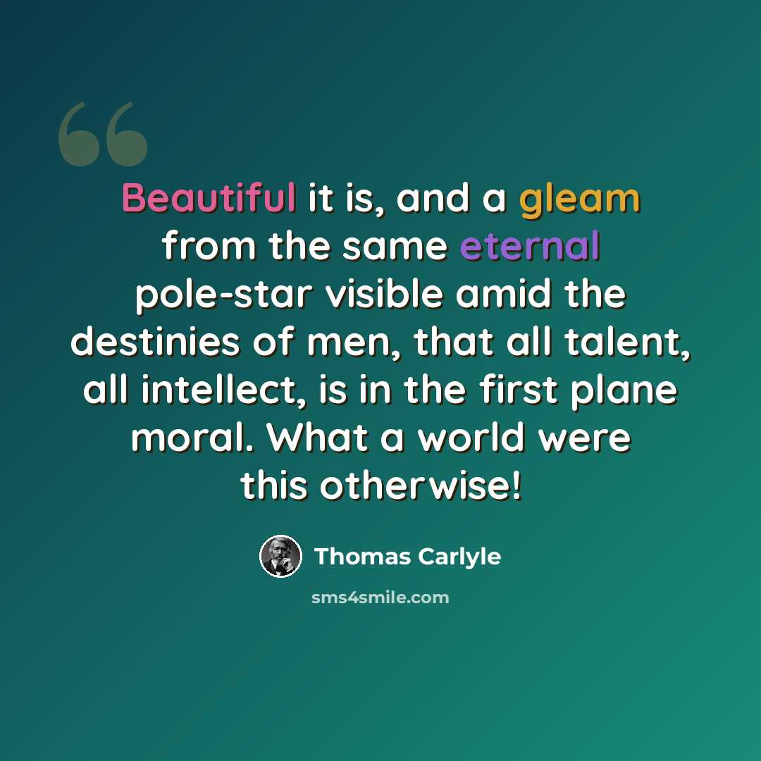 “Beautiful it is, and a gleam from the same eternal pole-star visible amid the destinies of men, that all talent, all intellect, is in the first plane moral. What a world were this otherwise!” quote by Thomas Carlyle