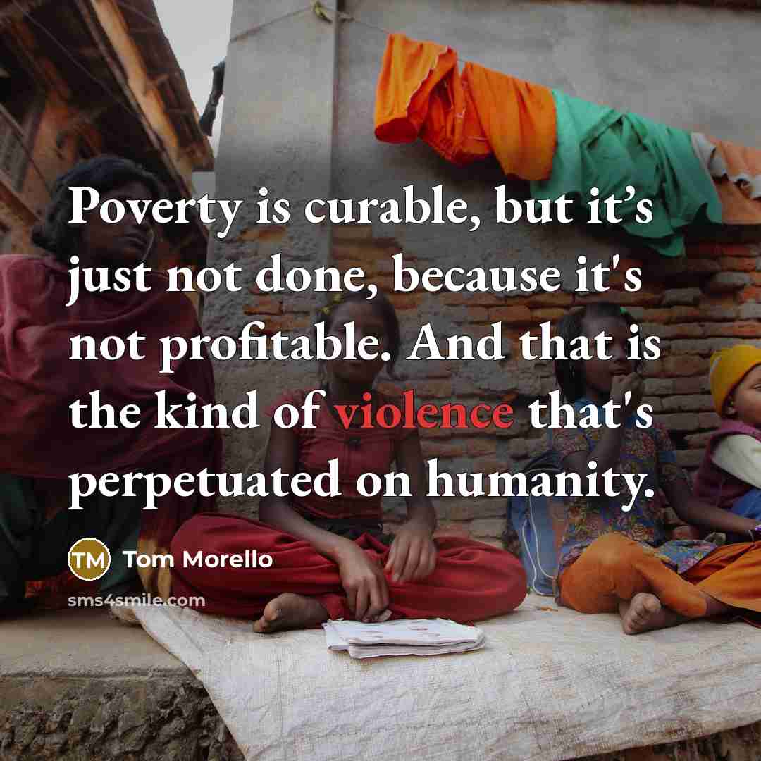 “Poverty is curable, but it’s just not done, because it's not profitable. And that is the kind of violence that's perpetuated on humanity.” quote by Tom Morello