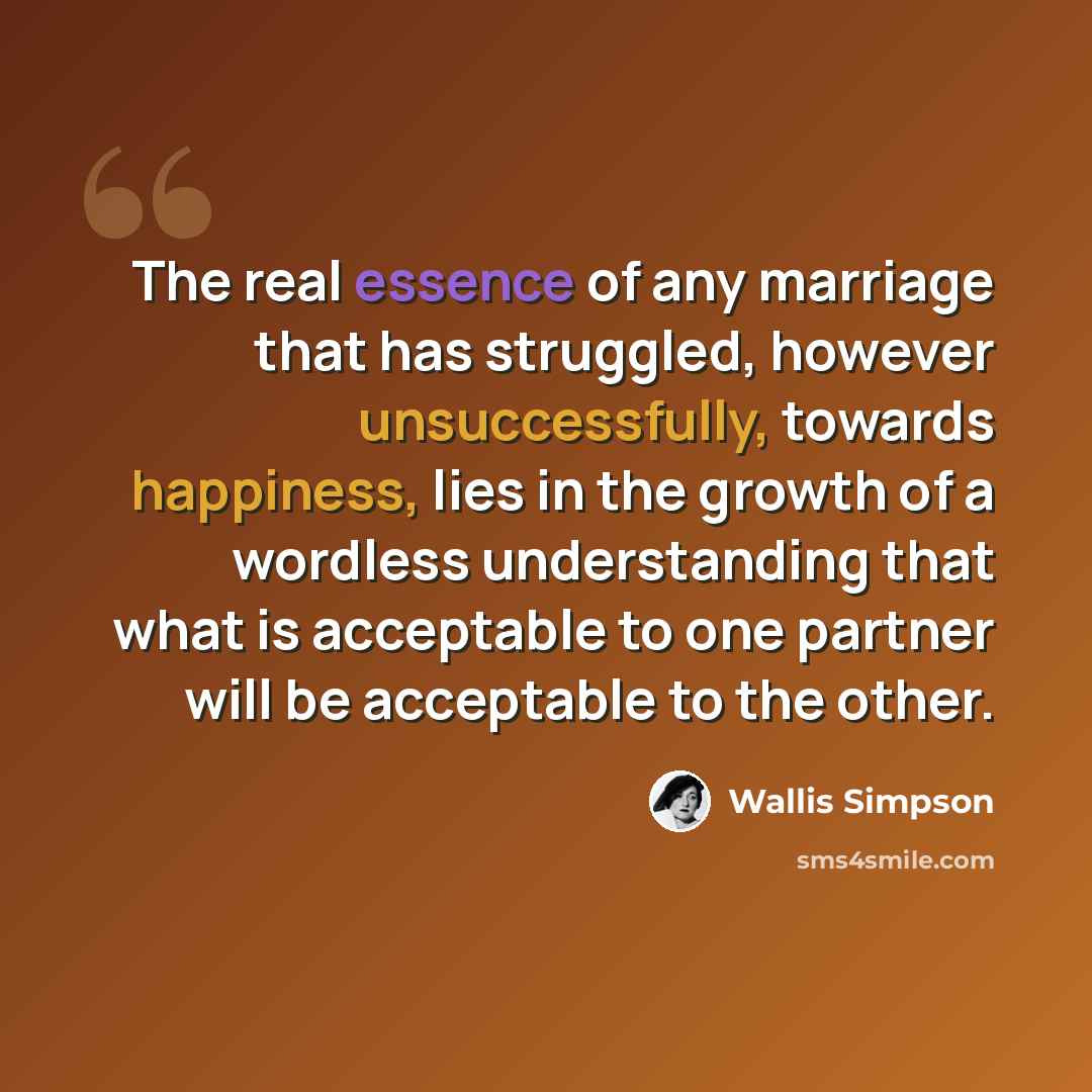 “The real essence of any marriage that has struggled, however unsuccessfully, towards happiness, lies in the growth of a wordless understanding that what is acceptable to one partner will be acceptable to the other.” quote by Wallis Simpson