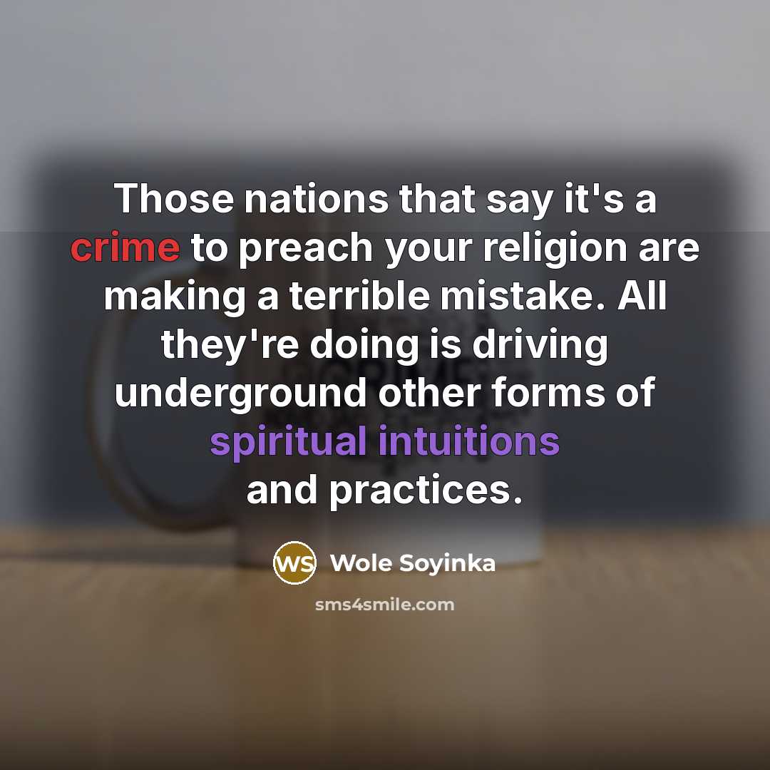 “Those nations that say it's a crime to preach your religion are making a terrible mistake. All they're doing is driving underground other forms of spiritual intuitions and practices.” quote by Wole Soyinka