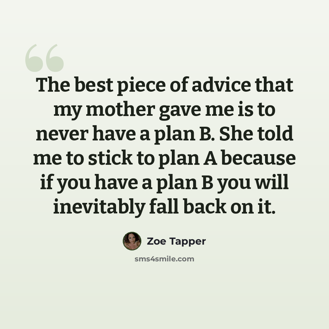 “The best piece of advice that my mother gave me is to never have a plan B. She told me to stick to plan A because if you have a plan B you will inevitably fall back on it.” quote by Zoe Tapper