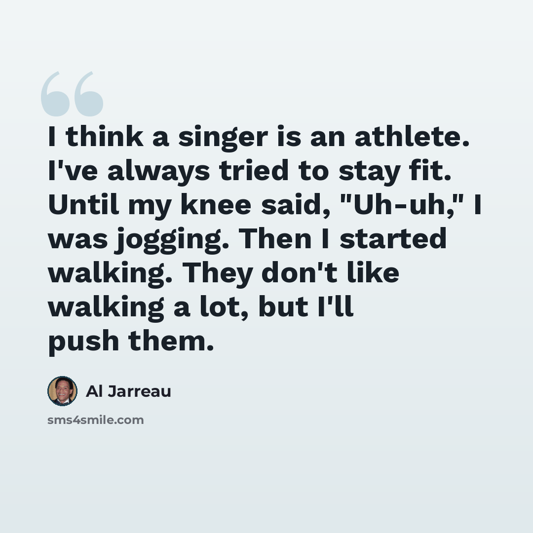 “I think a singer is an athlete. I've always tried to stay fit. Until my knee said, "Uh-uh," I was jogging. Then I started walking. They don't like walking a lot, but I'll push them.” quote by Al Jarreau