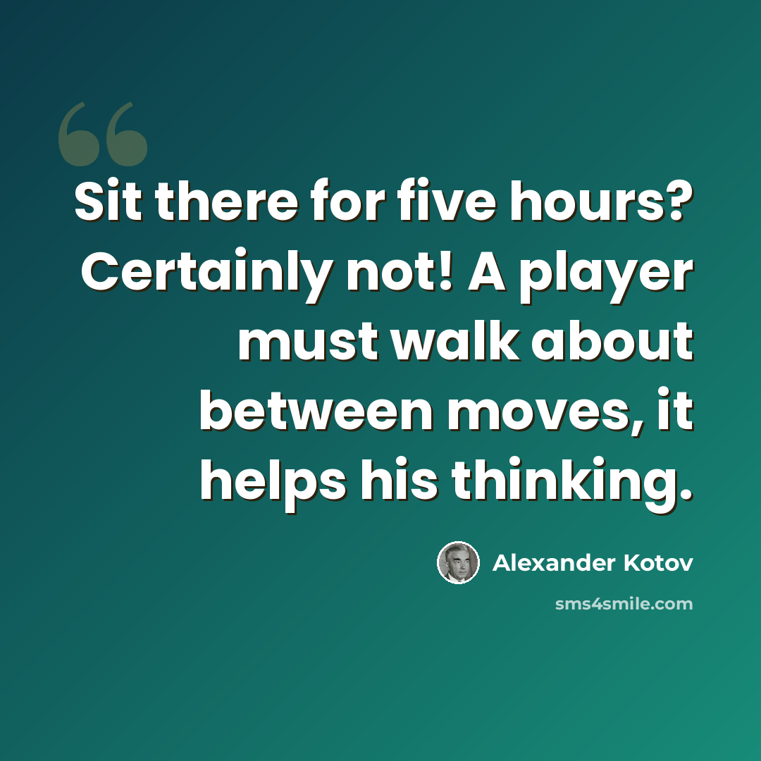 “Sit there for five hours? Certainly not! A player must walk about between moves, it helps his thinking.” quote by Alexander Kotov
