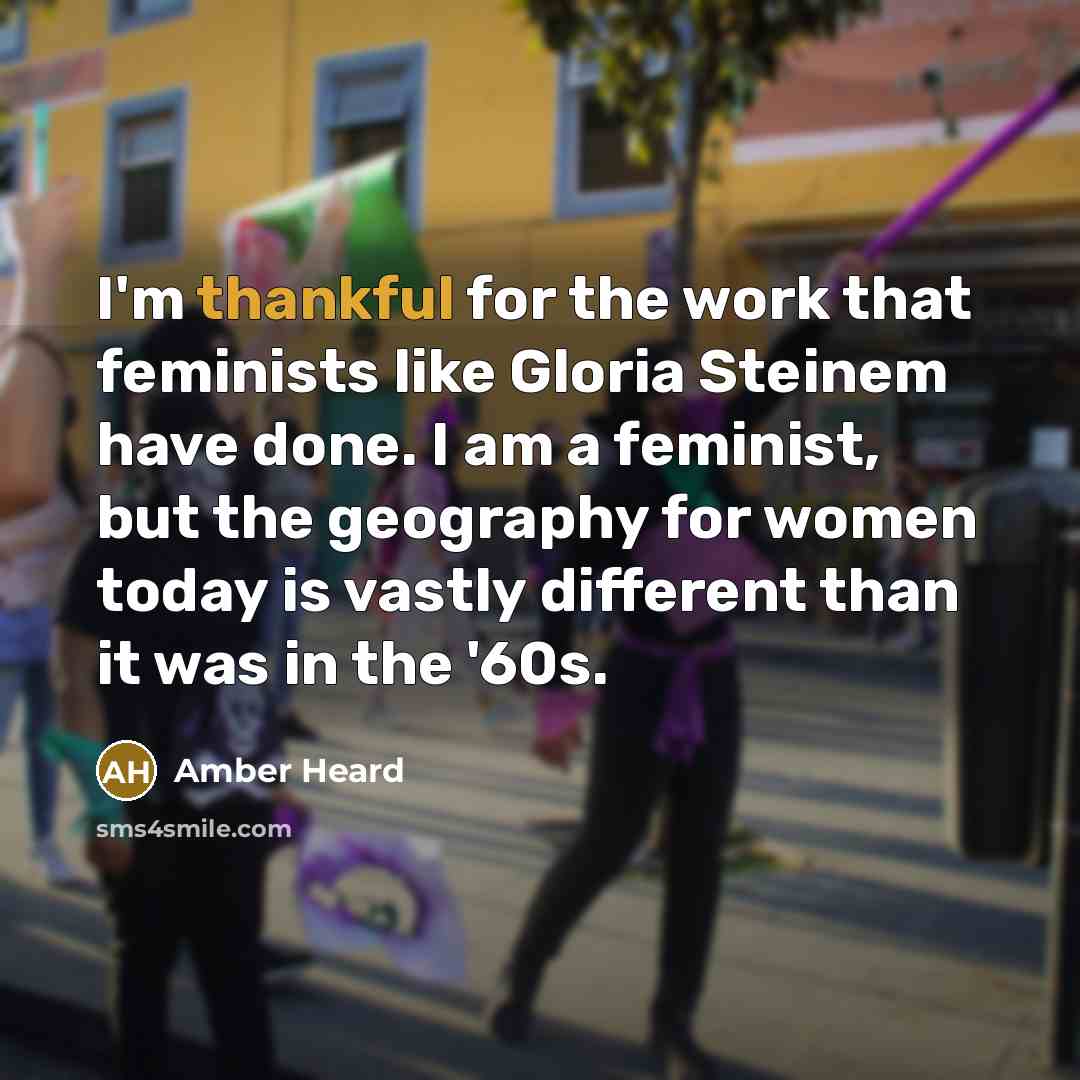 “I'm thankful for the work that feminists like Gloria Steinem have done. I am a feminist, but the geography for women today is vastly different than it was in the '60s.” quote by Amber Heard