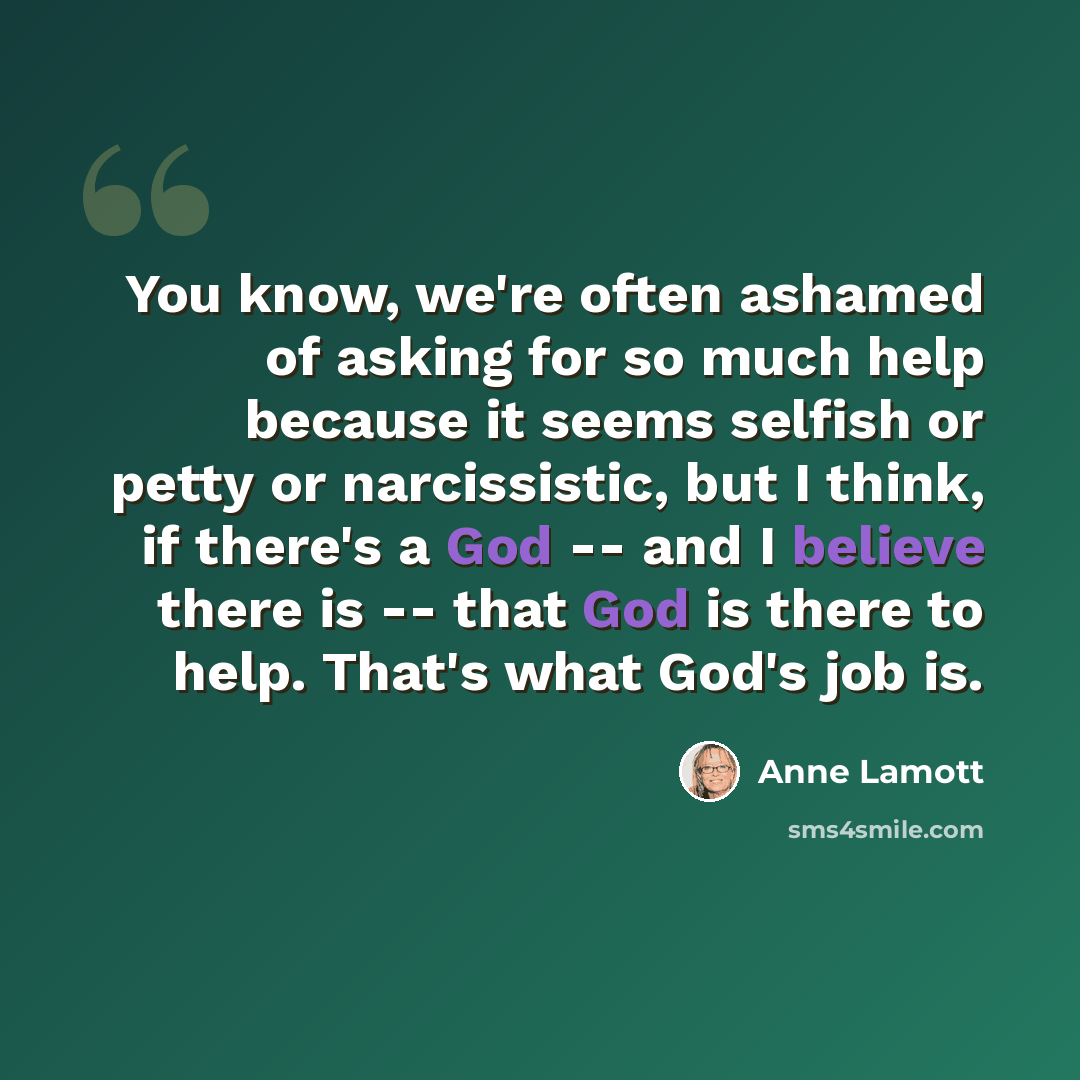“You know, we're often ashamed of asking for so much help because it seems selfish or petty or narcissistic, but I think, if there's a God -- and I believe there is -- that God is there to help. That's what God's job is.” quote by Anne Lamott