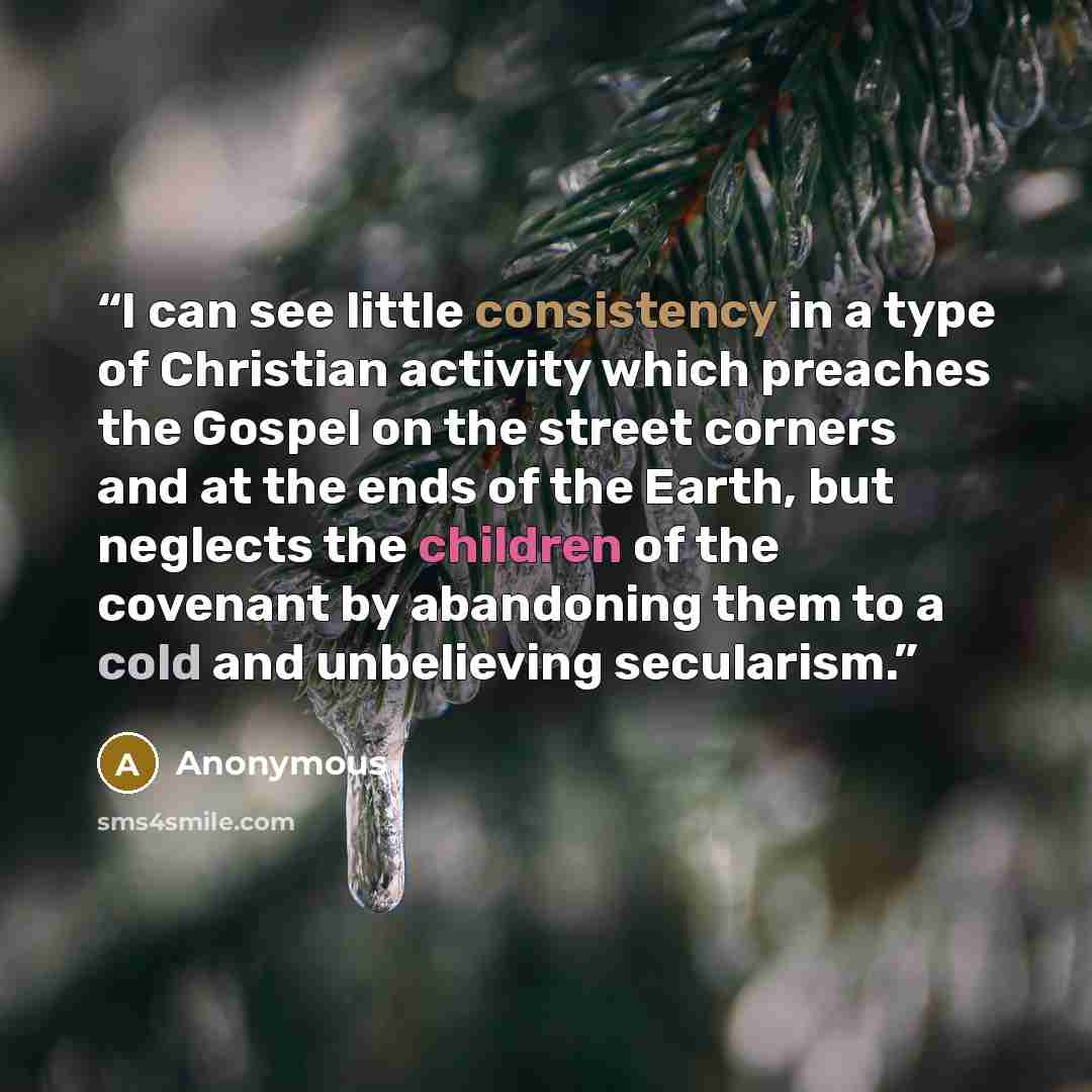 “I can see little consistency in a type of Christian activity which preaches the Gospel on the street corners and at the ends of the Earth, but neglects the children of the covenant by abandoning them to a cold and unbelieving secularism.” quote by Anonymous