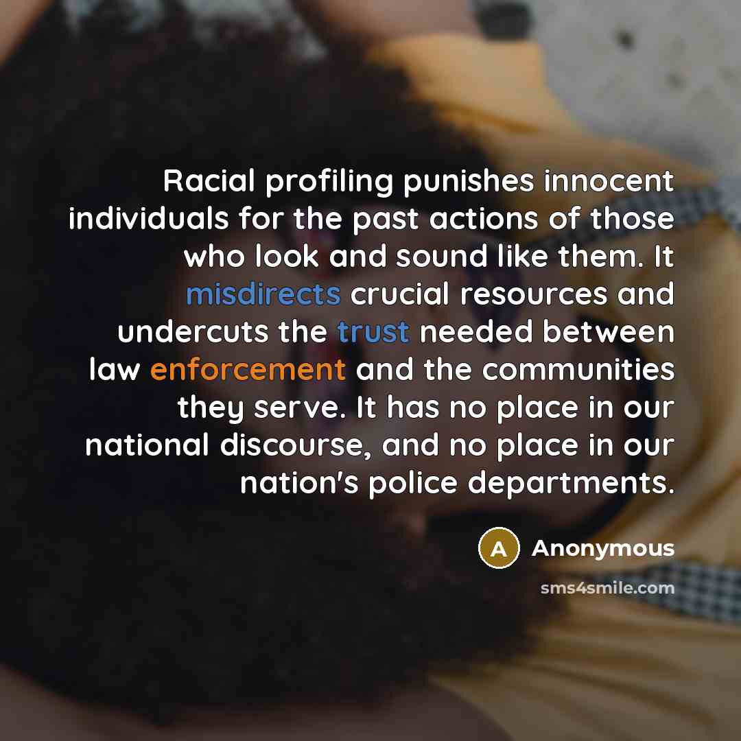 “Racial profiling punishes innocent individuals for the past actions of those who look and sound like them. It misdirects crucial resources and undercuts the trust needed between law enforcement and the communities they serve. It has no place in our national discourse, and no place in our nation's…” quote by Anonymous